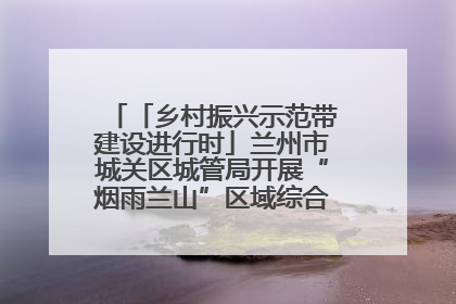 「乡村振兴示范带建设进行时」兰州市城关区城管局开展“烟雨兰山”区域综合整治专项行动