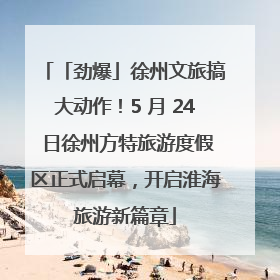 「劲爆」徐州文旅搞大动作！5 月 24 日徐州方特旅游度假区正式启幕，开启淮海旅游新篇章