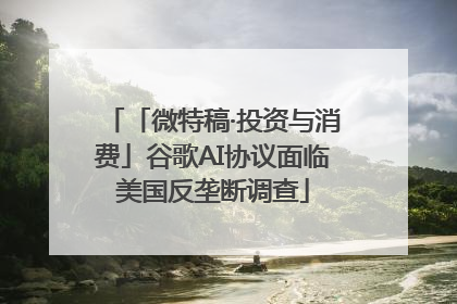 「微特稿·投资与消费」谷歌AI协议面临美国反垄断调查