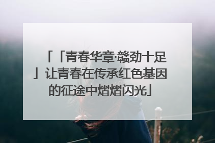 「青春华章·赣劲十足」让青春在传承红色基因的征途中熠熠闪光