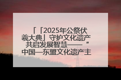 「2025年公祭伏羲大典」守护文化遗产 共启发展智慧——“中国—东盟文化遗产主题对话”侧记