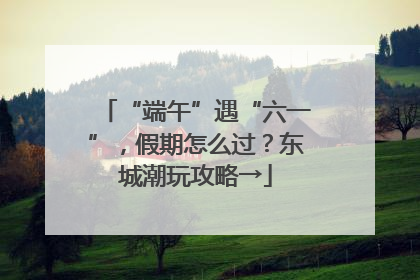 “端午”遇“六一”，假期怎么过？东城潮玩攻略→