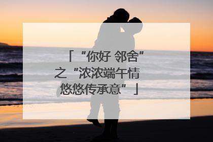 “你好 邻舍”之“浓浓端午情 悠悠传承意”