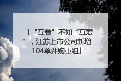 “互卷”不如“互爱”，江苏上市公司新增104单并购重组