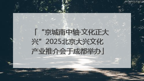 “京城南中轴·文化正大兴”2025北京大兴文化产业推介会于成都举办