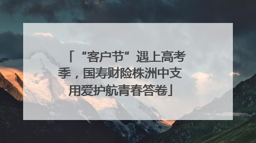“客户节”遇上高考季，国寿财险株洲中支用爱护航青春答卷