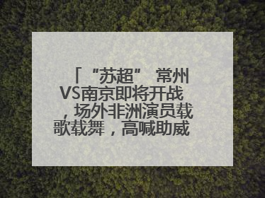 “苏超” 常州VS南京即将开战，场外非洲演员载歌载舞，高喊助威：今晚吃鸭