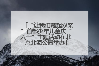 “让我们荡起双桨”首都少年儿童庆“六一”主题活动在北京北海公园举办