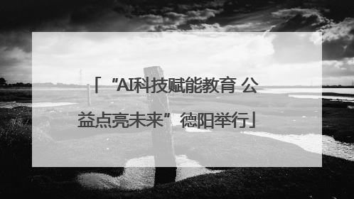 “AI科技赋能教育 公益点亮未来”德阳举行