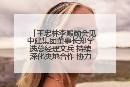 王忠林李殿勋会见中建集团董事长郑学选总经理文兵 持续深化央地合作 协力推动支点建设