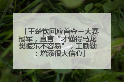 王楚钦回应首夺三大赛冠军，直言“才懂得马龙樊振东不容易”，王励勤：增添很大信心