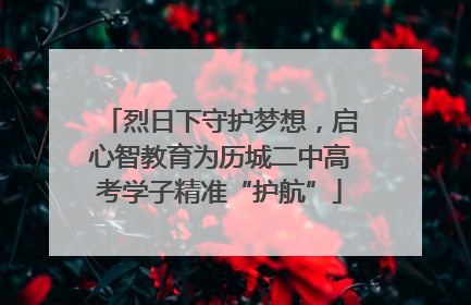 烈日下守护梦想，启心智教育为历城二中高考学子精准“护航”