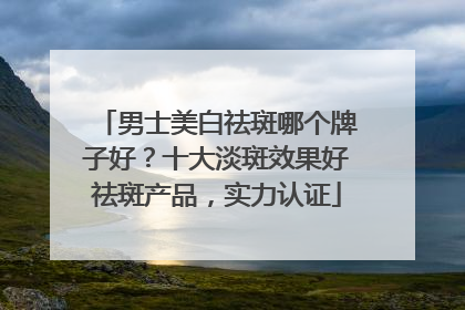 男士美白祛斑哪个牌子好？十大淡斑效果好祛斑产品，实力认证