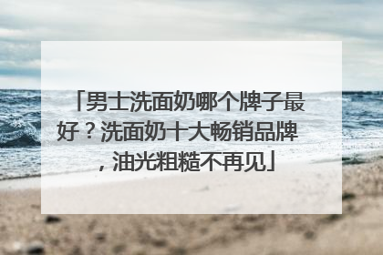男士洗面奶哪个牌子最好？洗面奶十大畅销品牌，油光粗糙不再见