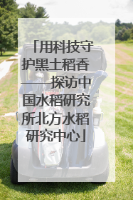 用科技守护黑土稻香——探访中国水稻研究所北方水稻研究中心