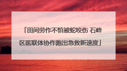 田间劳作不慎被蛇咬伤 石峰区医联体协作跑出急救新速度