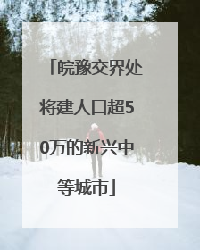 皖豫交界处将建人口超50万的新兴中等城市