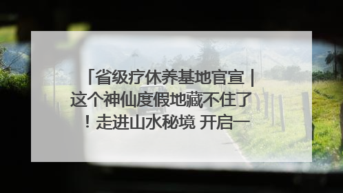 省级疗休养基地官宣｜这个神仙度假地藏不住了！走进山水秘境 开启一场野奢度假之旅！