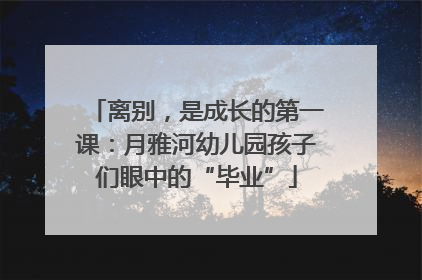 离别，是成长的第一课：月雅河幼儿园孩子们眼中的“毕业”