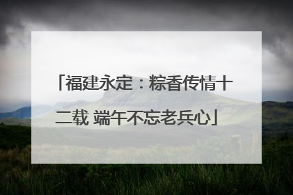 福建永定：粽香传情十二载 端午不忘老兵心