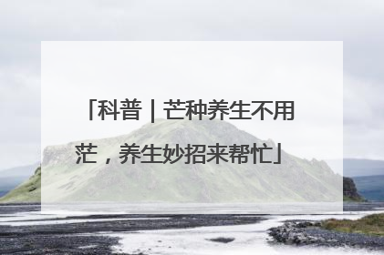 科普｜芒种养生不用茫，养生妙招来帮忙