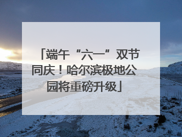 端午“六一”双节同庆！哈尔滨极地公园将重磅升级
