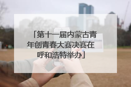 第十一届内蒙古青年创青春大赛决赛在呼和浩特举办