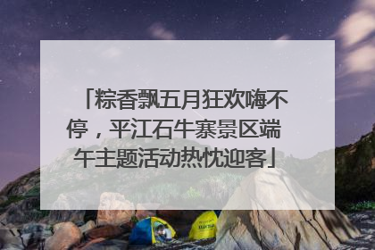 粽香飘五月狂欢嗨不停，平江石牛寨景区端午主题活动热忱迎客