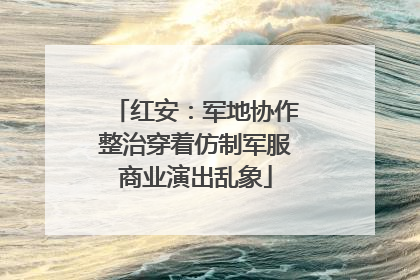 红安：军地协作整治穿着仿制军服商业演出乱象