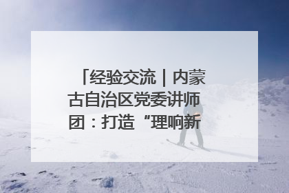 经验交流｜内蒙古自治区党委讲师团：打造“理响新征程”宣讲品牌