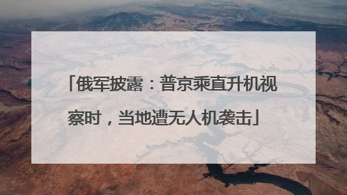 俄军披露：普京乘直升机视察时，当地遭无人机袭击