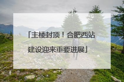 主楼封顶！合肥西站建设迎来重要进展