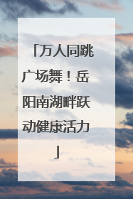 万人同跳广场舞！岳阳南湖畔跃动健康活力