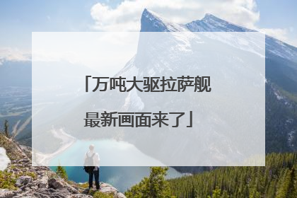 万吨大驱拉萨舰最新画面来了