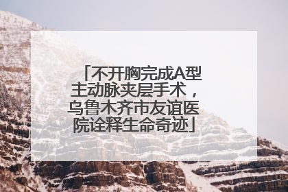 不开胸完成A型主动脉夹层手术，乌鲁木齐市友谊医院诠释生命奇迹
