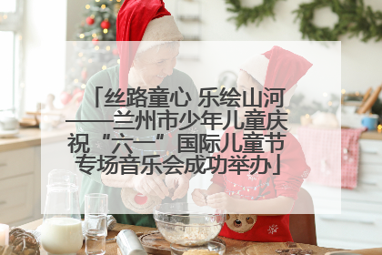 丝路童心 乐绘山河——兰州市少年儿童庆祝“六一”国际儿童节专场音乐会成功举办