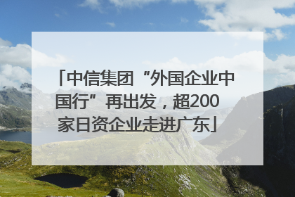 中信集团“外国企业中国行”再出发，超200家日资企业走进广东