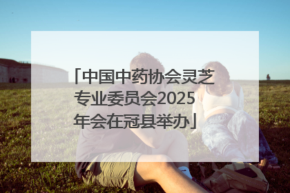 中国中药协会灵芝专业委员会2025年会在冠县举办