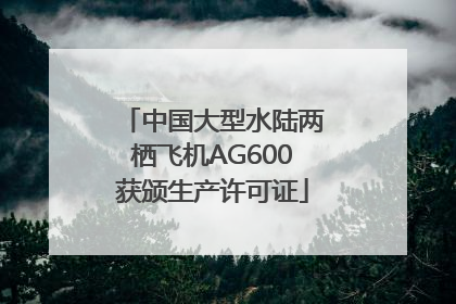 中国大型水陆两栖飞机AG600获颁生产许可证