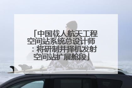 中国载人航天工程空间站系统总设计师：将研制并择机发射空间站扩展舱段