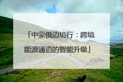 中蒙俄边境行：跨境能源通道的智能升级