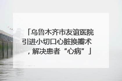 乌鲁木齐市友谊医院引进小切口心脏换瓣术，解决患者“心病”