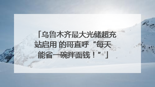 乌鲁木齐最大光储超充站启用 的哥直呼“每天能省一碗拌面钱！”