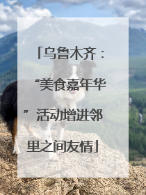 乌鲁木齐：“美食嘉年华”活动增进邻里之间友情