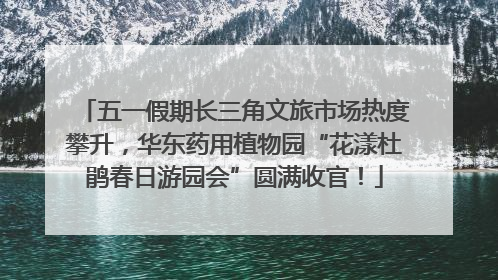 五一假期长三角文旅市场热度攀升，华东药用植物园“花漾杜鹃春日游园会”圆满收官！