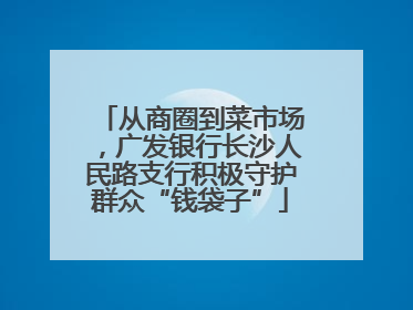 从商圈到菜市场，广发银行长沙人民路支行积极守护群众“钱袋子”