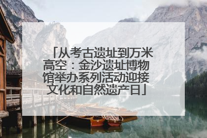 从考古遗址到万米高空：金沙遗址博物馆举办系列活动迎接文化和自然遗产日