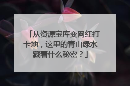 从资源宝库变网红打卡地，这里的青山绿水藏着什么秘密？