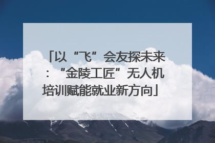 以“飞”会友探未来：“金陵工匠”无人机培训赋能就业新方向