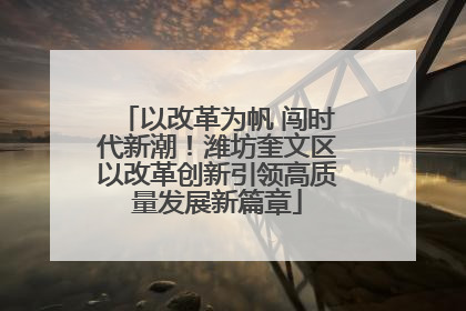 以改革为帆 闯时代新潮！潍坊奎文区以改革创新引领高质量发展新篇章